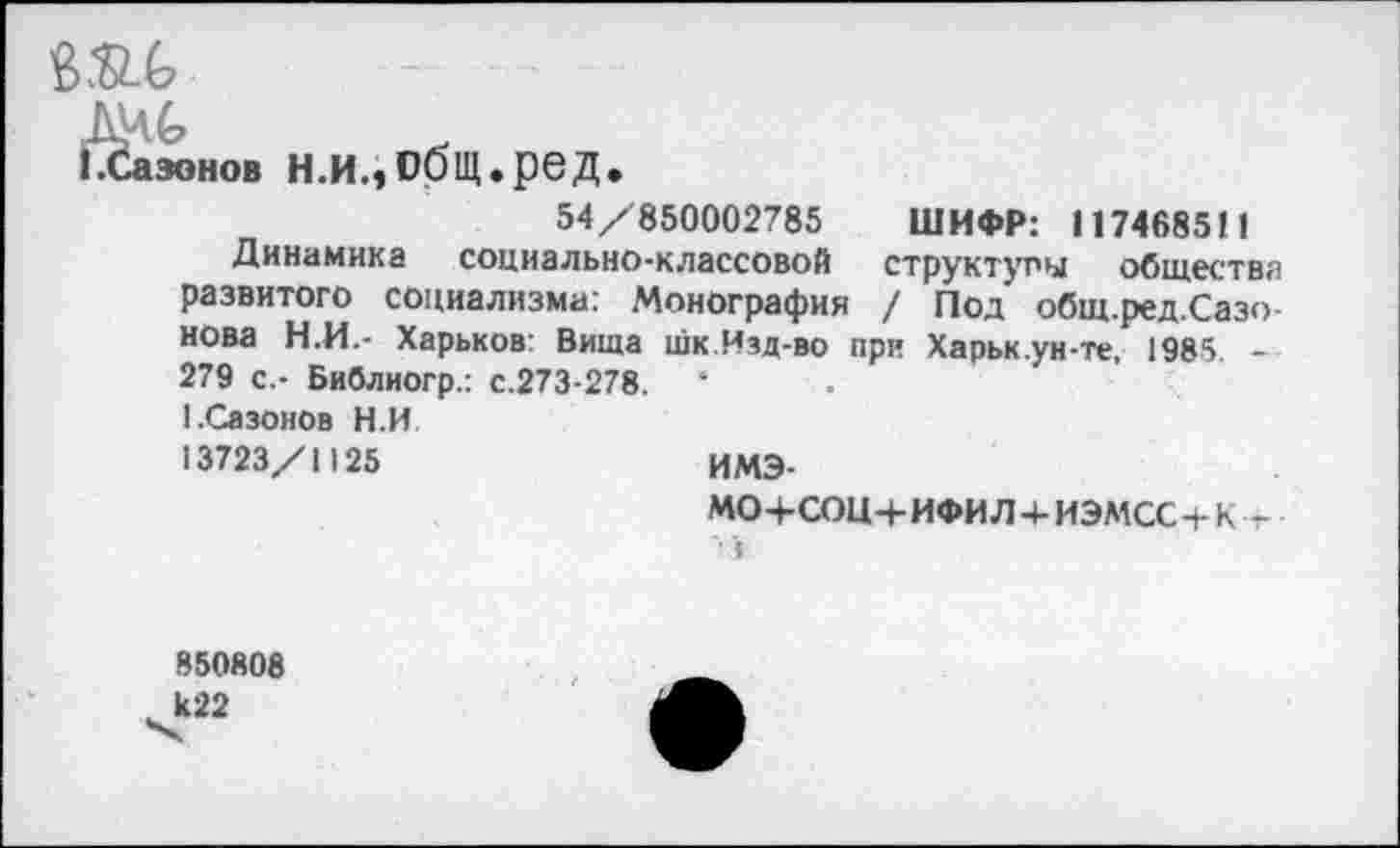 ﻿вас
зонов н.и.,общ.ред.
54/850002785 ШИФР: 1174685!!
Динамика социально-классовой структуры общества развитого социализма: Монография / Под общ.ред.Сазо-нова Н.И.- Харьков: Вища шк.Изд-во при Харьк.ун-те, 1985 -279 с.- Библиогр.: с.273-278. 1.Сазонов Н.И 13723/1125
имэ-
МОЧ-СОЦЧ-ИФИЛ+ИЭМСС+К Т
850808 к22